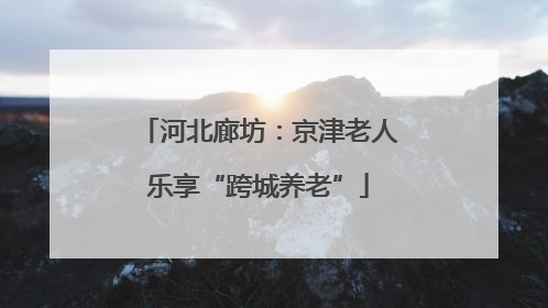 河北廊坊：京津老人乐享“跨城养老”