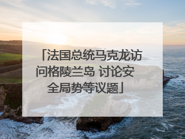 法国总统马克龙访问格陵兰岛 讨论安全局势等议题