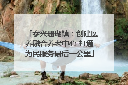 泰兴珊瑚镇：创建医养融合养老中心 打通为民服务最后一公里
