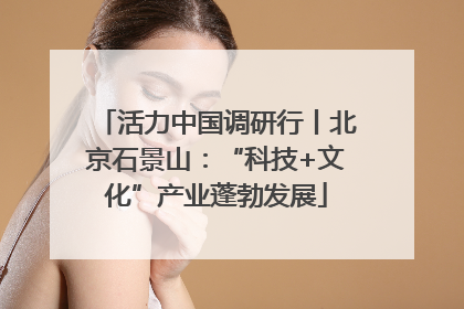 活力中国调研行丨北京石景山：“科技+文化”产业蓬勃发展