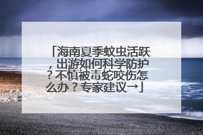 海南夏季蚊虫活跃，出游如何科学防护？不慎被毒蛇咬伤怎么办？专家建议→