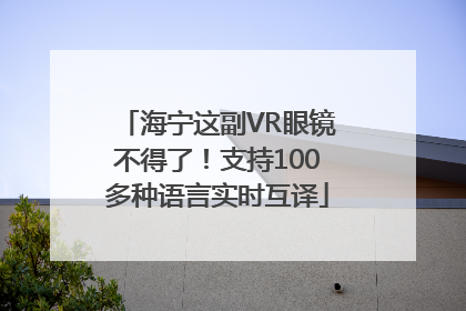 海宁这副VR眼镜不得了！支持100多种语言实时互译
