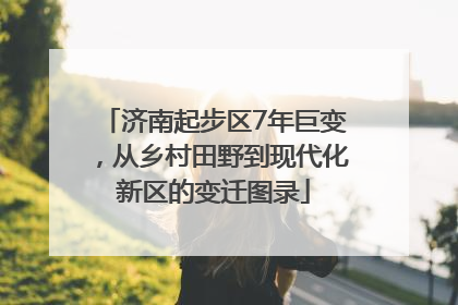 济南起步区7年巨变，从乡村田野到现代化新区的变迁图录