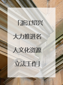 浙江绍兴大力推进名人文化资源立法工作
