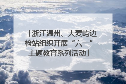 浙江温州、大麦屿边检站组织开展“六一”主题教育系列活动