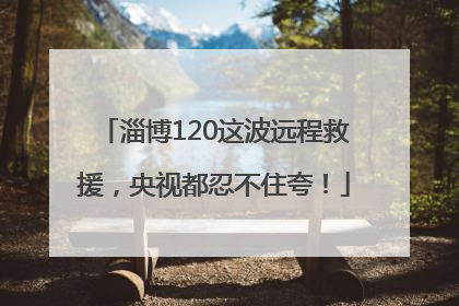 淄博120这波远程救援，央视都忍不住夸！