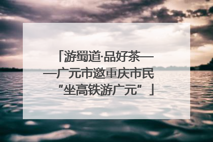 游蜀道·品好茶——广元市邀重庆市民“坐高铁游广元”