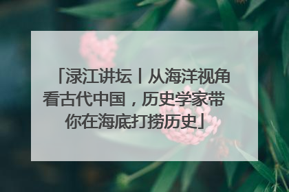 渌江讲坛丨从海洋视角看古代中国，历史学家带你在海底打捞历史