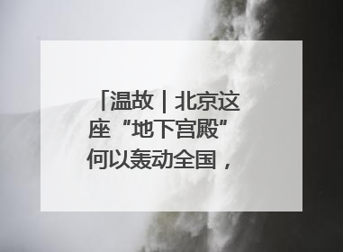 温故｜北京这座“地下宫殿”何以轰动全国，蜚声海外？