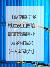 湖南绥宁乡村建设工匠培训班圆满结业 为乡村振兴注入新动力