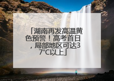 湖南再发高温黄色预警！高考首日，局部地区可达37℃以上