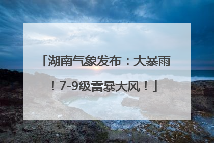 湖南气象发布：大暴雨！7-9级雷暴大风！