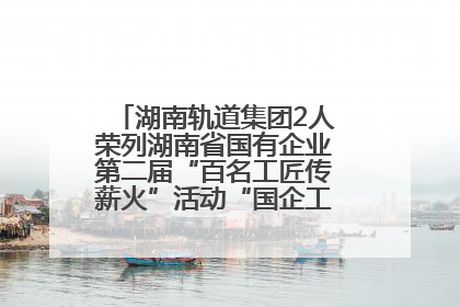 湖南轨道集团2人荣列湖南省国有企业第二届“百名工匠传薪火”活动“国企工匠”人才宣传名单