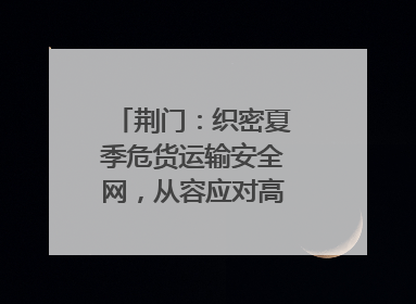 荆门：织密夏季危货运输安全网，从容应对高温汛期挑战