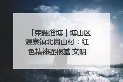 荣耀淄博｜博山区源泉镇北崮山村：红色精神强根基 文明新风润山乡