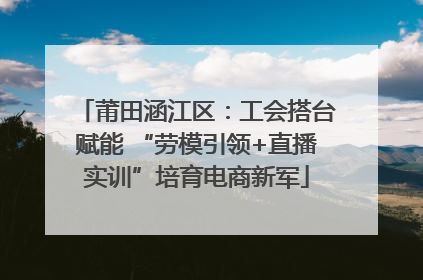 莆田涵江区：工会搭台赋能 “劳模引领+直播实训”培育电商新军