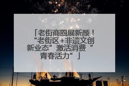 老街商圈展新颜！“老街区+非遗文创新业态”激活消费“青春活力”