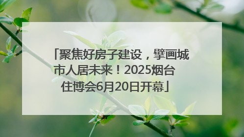聚焦好房子建设，擘画城市人居未来！2025烟台住博会6月20日开幕