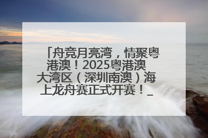 舟竞月亮湾，情聚粤港澳！2025粤港澳大湾区（深圳南澳）海上龙舟赛正式开赛！_深圳新闻网