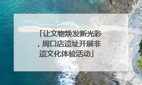 让文物焕发新光彩，周口店遗址开展非遗文化体验活动