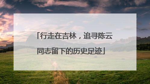 行走在吉林，追寻陈云同志留下的历史足迹