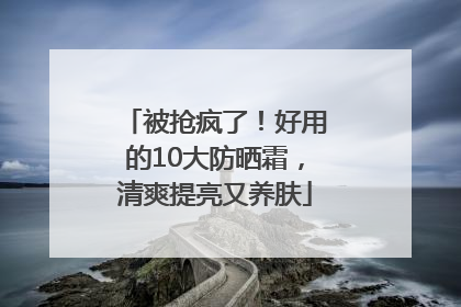 被抢疯了！好用的10大防晒霜，清爽提亮又养肤