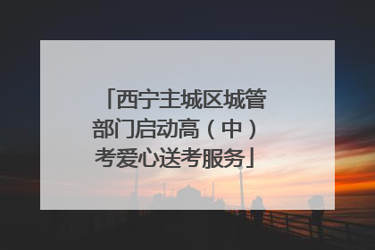 西宁主城区城管部门启动高（中）考爱心送考服务