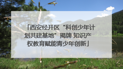 西安经开区“科创少年计划共建基地”揭牌 知识产权教育赋能青少年创新
