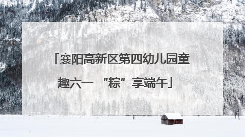 襄阳高新区第四幼儿园童趣六一 “粽”享端午