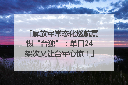 解放军常态化巡航震慑“台独”：单日24架次又让台军心惊！