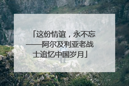 这份情谊，永不忘——阿尔及利亚老战士追忆中国岁月