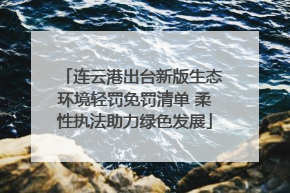 连云港出台新版生态环境轻罚免罚清单 柔性执法助力绿色发展