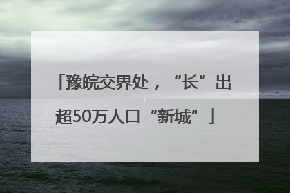 豫皖交界处，“长”出超50万人口“新城”