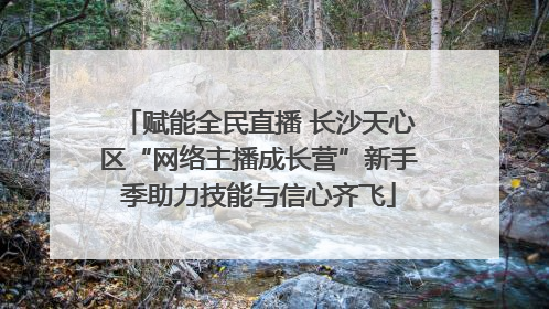 赋能全民直播 长沙天心区“网络主播成长营”新手季助力技能与信心齐飞