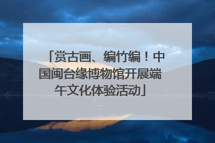赏古画、编竹编！中国闽台缘博物馆开展端午文化体验活动
