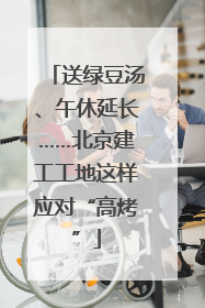 送绿豆汤、午休延长……北京建工工地这样应对“高烤”