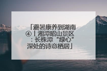 避暑康养到湖南④丨湘潭昭山景区：长株潭“绿心”深处的诗意栖居