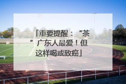 重要提醒：“茶”广东人最爱！但这样喝或致癌