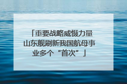 重要战略威慑力量 山东舰刷新我国航母事业多个“首次”