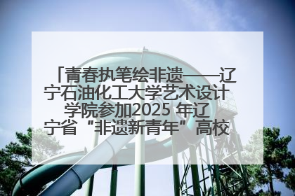青春执笔绘非遗——辽宁石油化工大学艺术设计学院参加2025 年辽宁省“非遗新青年”高校优秀作品推荐活动