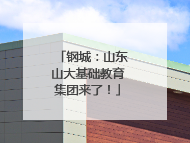 钢城：山东山大基础教育集团来了！