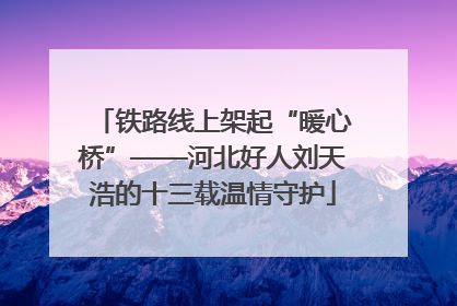 铁路线上架起“暖心桥”——河北好人刘天浩的十三载温情守护