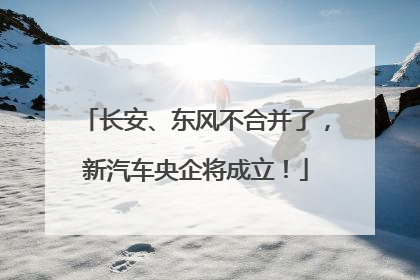 长安、东风不合并了，新汽车央企将成立！