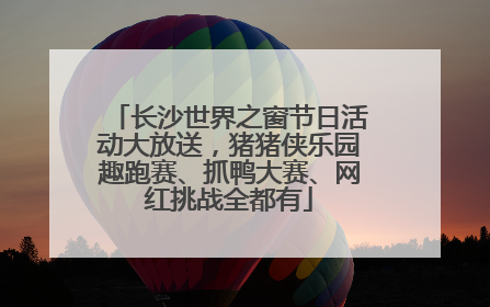 长沙世界之窗节日活动大放送，猪猪侠乐园趣跑赛、抓鸭大赛、网红挑战全都有