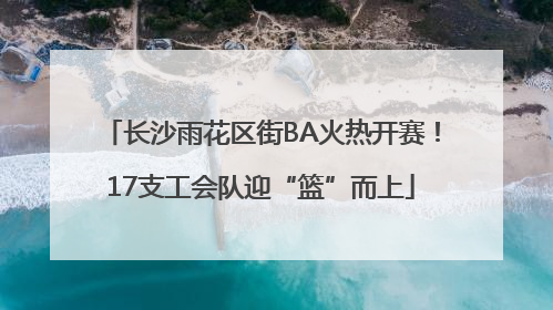 长沙雨花区街BA火热开赛！17支工会队迎“篮”而上