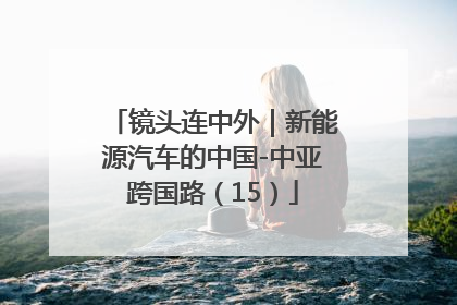 镜头连中外｜新能源汽车的中国-中亚跨国路（15）