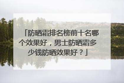防晒霜排名榜前十名哪个效果好，男士防晒霜多少钱防晒效果好？