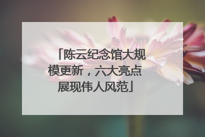 陈云纪念馆大规模更新，六大亮点展现伟人风范