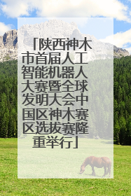 陕西神木市首届人工智能机器人大赛暨全球发明大会中国区神木赛区选拔赛隆重举行