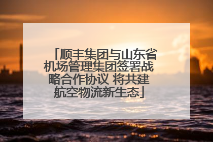 顺丰集团与山东省机场管理集团签署战略合作协议 将共建航空物流新生态